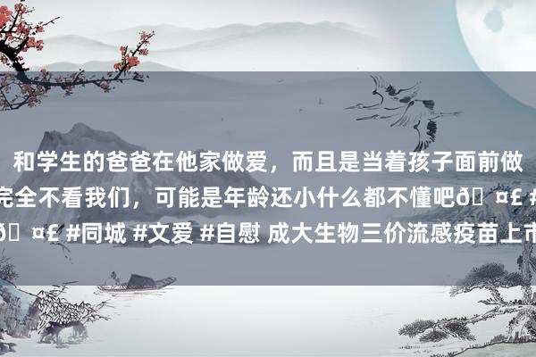和学生的爸爸在他家做爱，而且是当着孩子面前做爱，太刺激了，孩子完全不看我们，可能是年龄还小什么都不懂吧🤣 #同城 #文爱 #自慰 成大生物三价流感疫苗上市许可请求获受理
