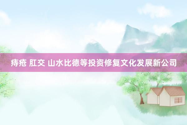 痔疮 肛交 山水比德等投资修复文化发展新公司