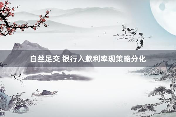 白丝足交 银行入款利率现策略分化