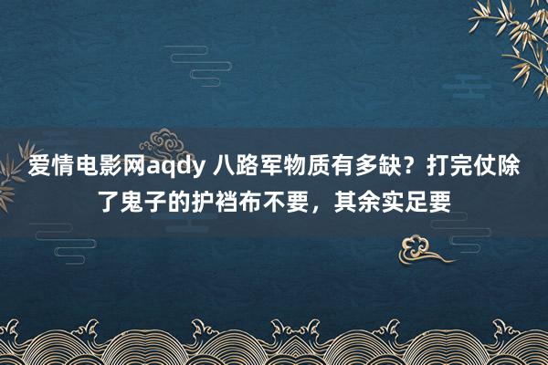 爱情电影网aqdy 八路军物质有多缺？打完仗除了鬼子的护裆布不要，其余实足要