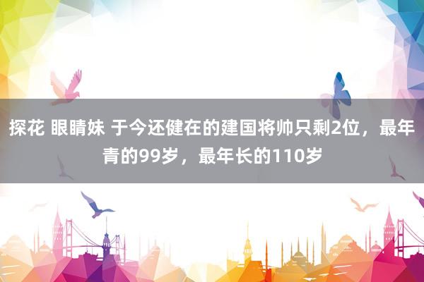 探花 眼睛妹 于今还健在的建国将帅只剩2位，最年青的99岁，最年长的110岁