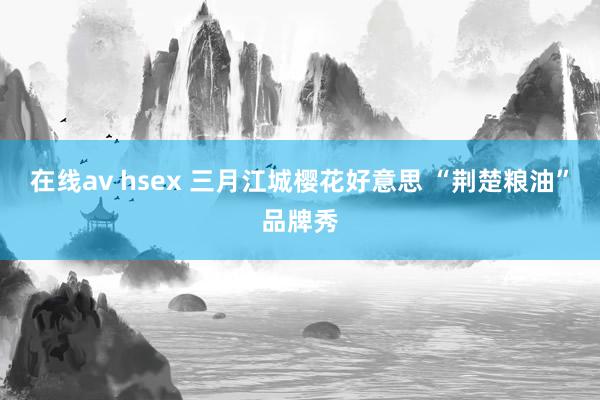 在线av hsex 三月江城樱花好意思 “荆楚粮油”品牌秀