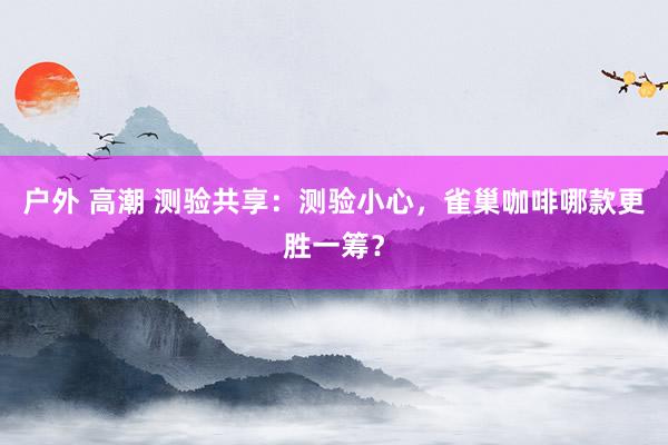 户外 高潮 测验共享：测验小心，雀巢咖啡哪款更胜一筹？