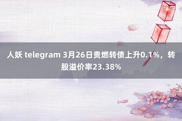 人妖 telegram 3月26日贵燃转债上升0.1%，转股溢价率23.38%