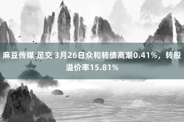 麻豆传媒 足交 3月26日众和转债高潮0.41%,转股溢价率15.81%