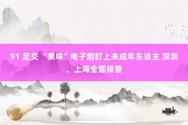91 足交 “果味”电子烟盯上未成年东谈主 深圳、上海全面排查