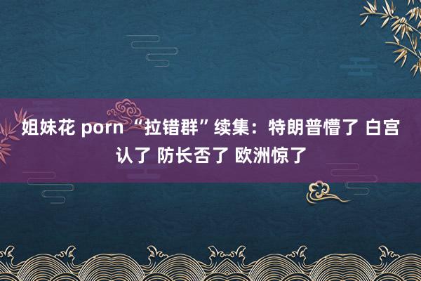 姐妹花 porn “拉错群”续集：特朗普懵了 白宫认了 防长否了 欧洲惊了
