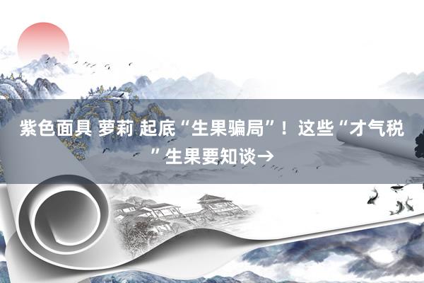紫色面具 萝莉 起底“生果骗局”！这些“才气税”生果要知谈→