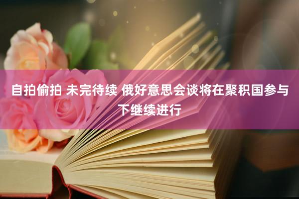 自拍偷拍 未完待续 俄好意思会谈将在聚积国参与下继续进行