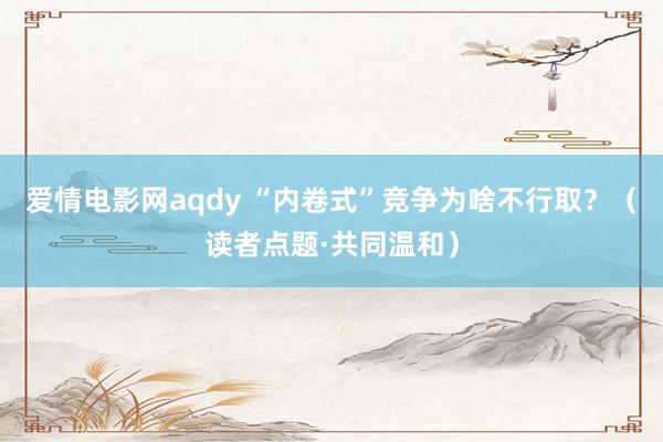 爱情电影网aqdy “内卷式”竞争为啥不行取？（读者点题·共同温和）