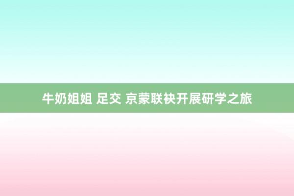 牛奶姐姐 足交 京蒙联袂开展研学之旅