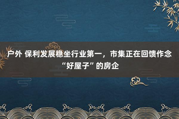户外 保利发展稳坐行业第一，市集正在回馈作念“好屋子”的房企