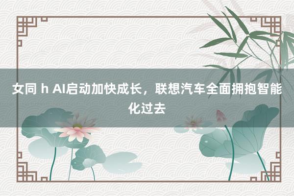 女同 h AI启动加快成长，联想汽车全面拥抱智能化过去