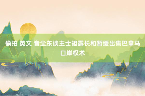 偷拍 英文 音尘东谈主士袒露长和暂缓出售巴拿马口岸权术