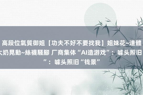 高段位氣質御姐【功夫不好不要找我】姐妹花~連體絲襪~大奶晃動~絲襪騷腳 厂商集体“AI造游戏”：噱头照旧“钱景”