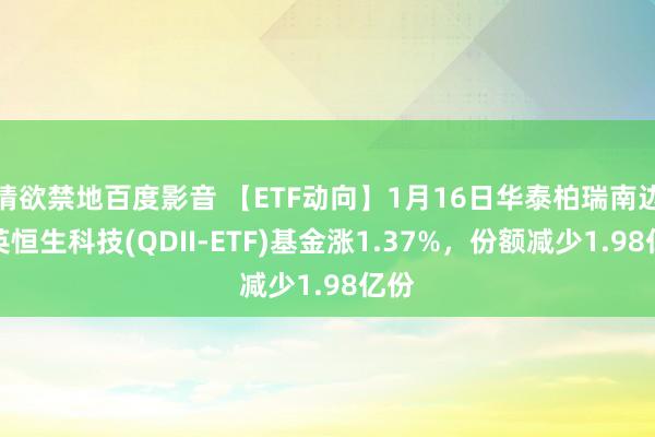 情欲禁地百度影音 【ETF动向】1月16日华泰柏瑞南边东英恒生科技(QDII-ETF)基金涨1.37%，份额减少1.98亿份