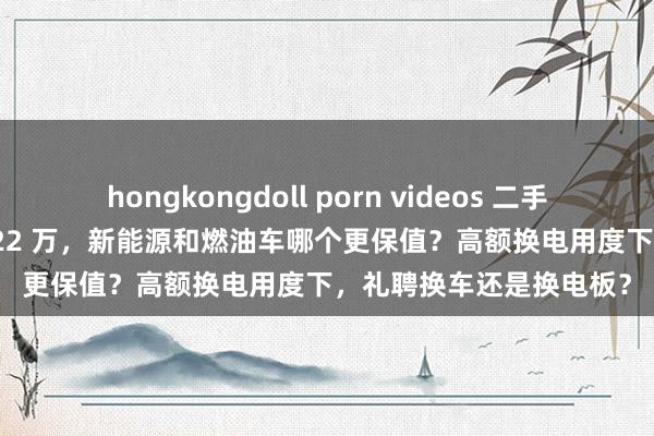 hongkongdoll porn videos 二手车卖 16 万换电板却要 22 万，新能源和燃油车哪个更保值？高额换电用度下，礼聘换车还是换电板？