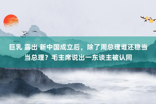 巨乳 露出 新中国成立后，除了周总理谁还稳当当总理？毛主席说出一东谈主被认同