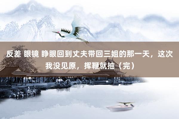 反差 眼镜 睁眼回到丈夫带回三姐的那一天，这次我没见原，挥鞭就抽（完）