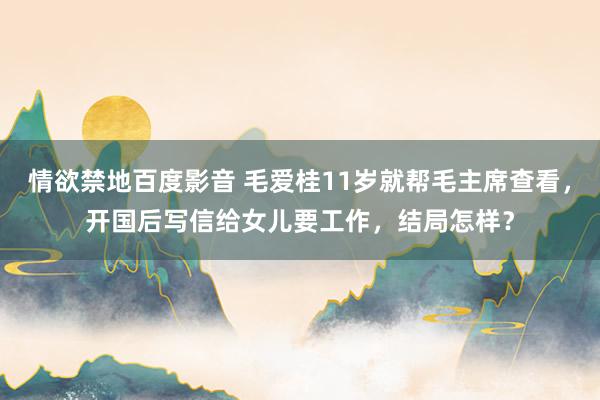 情欲禁地百度影音 毛爱桂11岁就帮毛主席查看，开国后写信给女儿要工作，结局怎样？