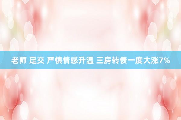 老师 足交 严慎情感升温 三房转债一度大涨7%