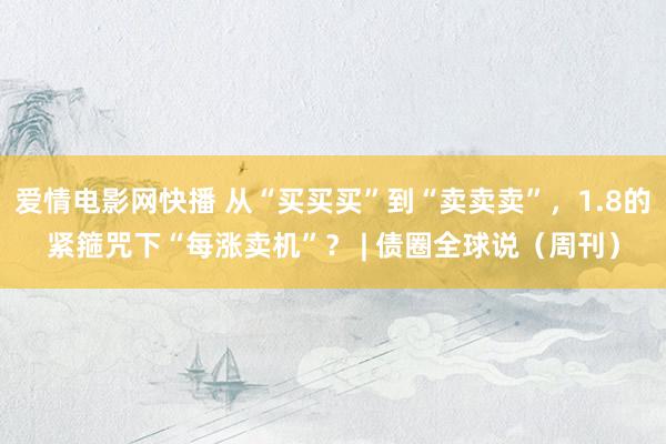 爱情电影网快播 从“买买买”到“卖卖卖”，1.8的紧箍咒下“每涨卖机”？ | 债圈全球说（周刊）