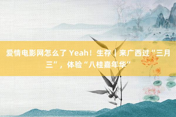 爱情电影网怎么了 Yeah！生存｜来广西过“三月三”，体验“八桂嘉年华”