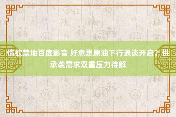 情欲禁地百度影音 好意思原油下行通谈开启？供承袭需求双重压力待解