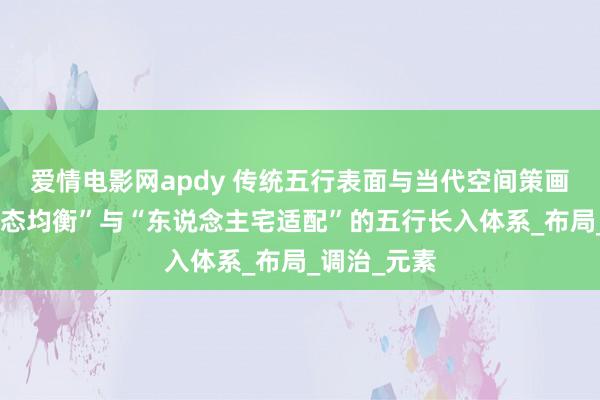 爱情电影网apdy 传统五行表面与当代空间策画会通，“动态均衡”与“东说念主宅适配”的五行长入体系_布局_调治_元素