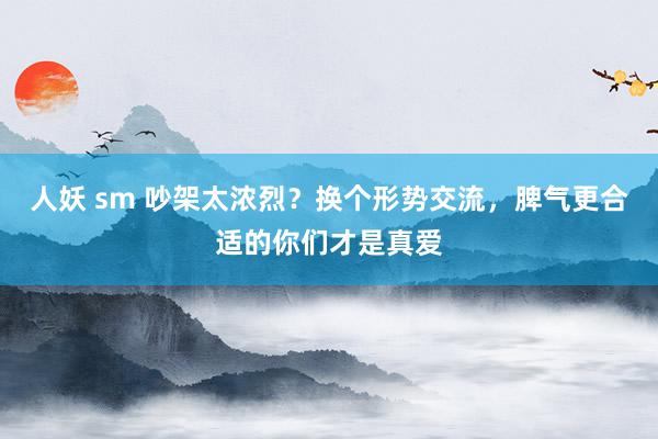 人妖 sm 吵架太浓烈？换个形势交流，脾气更合适的你们才是真爱