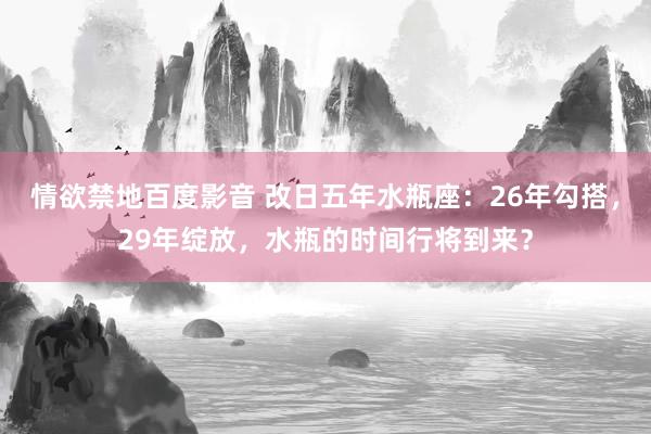 情欲禁地百度影音 改日五年水瓶座：26年勾搭，29年绽放，水瓶的时间行将到来？
