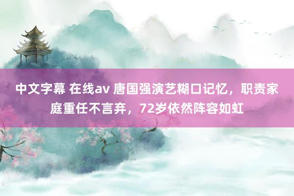 中文字幕 在线av 唐国强演艺糊口记忆，职责家庭重任不言弃，72岁依然阵容如虹