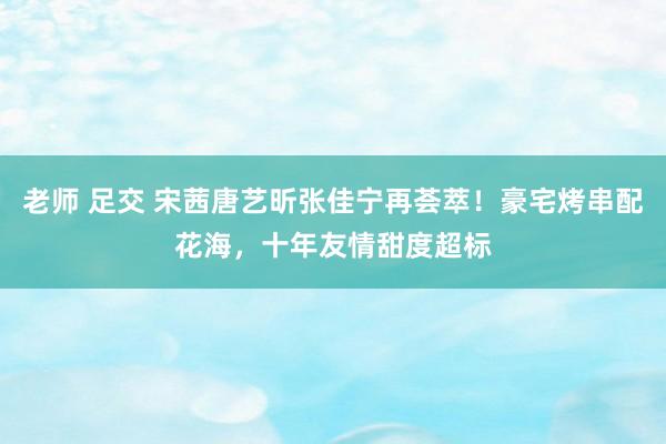 老师 足交 宋茜唐艺昕张佳宁再荟萃！豪宅烤串配花海，十年友情甜度超标