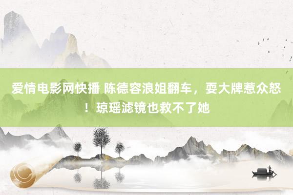 爱情电影网快播 陈德容浪姐翻车，耍大牌惹众怒！琼瑶滤镜也救不了她