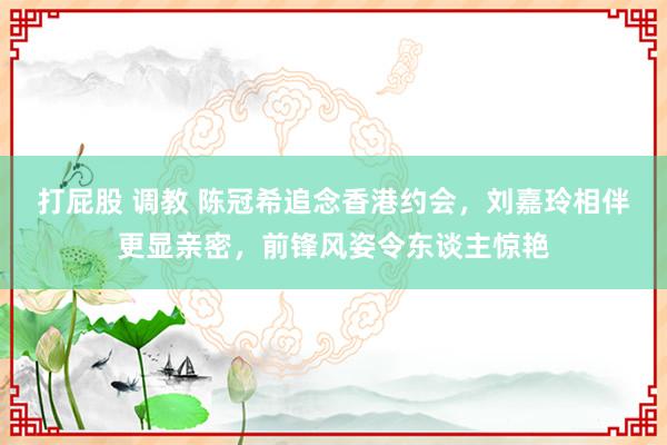 打屁股 调教 陈冠希追念香港约会，刘嘉玲相伴更显亲密，前锋风姿令东谈主惊艳
