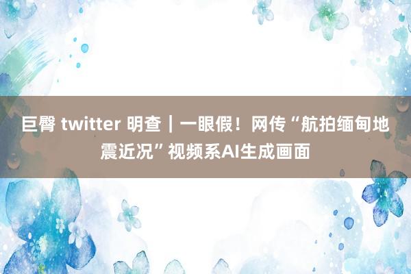 巨臀 twitter 明查｜一眼假！网传“航拍缅甸地震近况”视频系AI生成画面