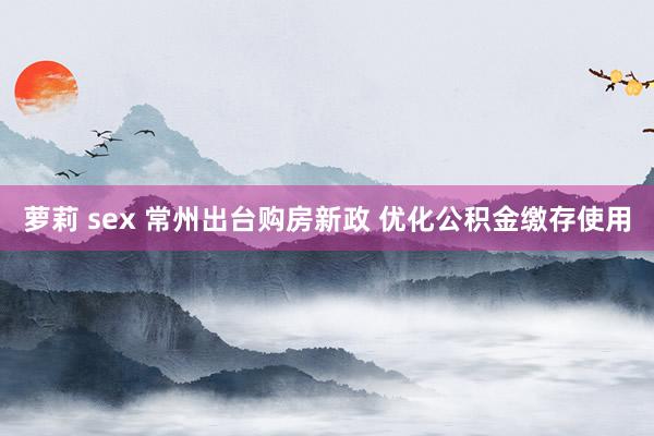 萝莉 sex 常州出台购房新政 优化公积金缴存使用