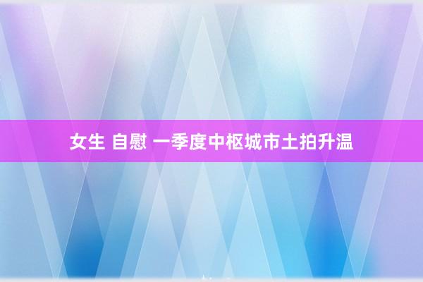 女生 自慰 一季度中枢城市土拍升温