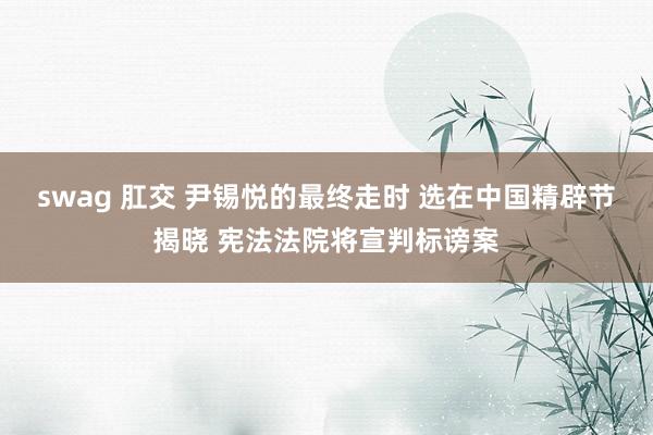 swag 肛交 尹锡悦的最终走时 选在中国精辟节揭晓 宪法法院将宣判标谤案