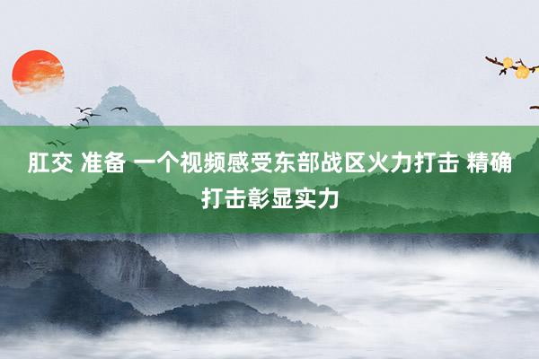 肛交 准备 一个视频感受东部战区火力打击 精确打击彰显实力