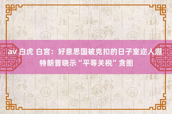 av 白虎 白宫：好意思国被克扣的日子室迩人遐 特朗普晓示“平等关税”贪图
