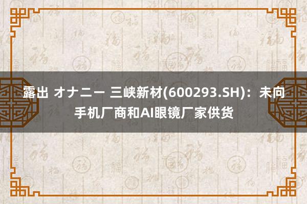 露出 オナニー 三峡新材(600293.SH)：未向手机厂商和AI眼镜厂家供货