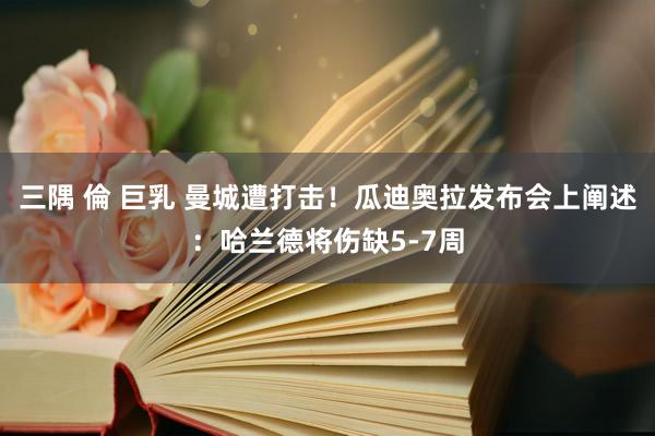 三隅 倫 巨乳 曼城遭打击！瓜迪奥拉发布会上阐述：哈兰德将伤缺5-7周