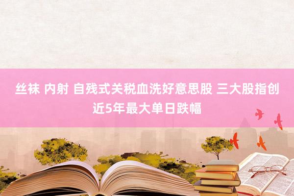 丝袜 内射 自残式关税血洗好意思股 三大股指创近5年最大单日跌幅