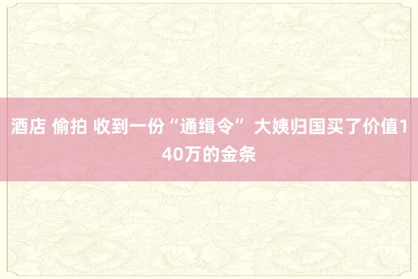 酒店 偷拍 收到一份“通缉令” 大姨归国买了价值140万的金条