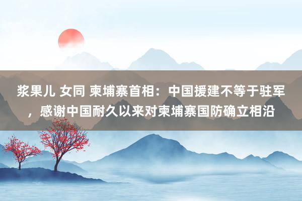 浆果儿 女同 柬埔寨首相：中国援建不等于驻军，感谢中国耐久以来对柬埔寨国防确立相沿