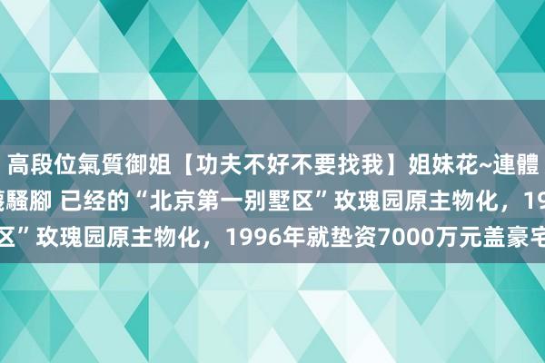 高段位氣質御姐【功夫不好不要找我】姐妹花~連體絲襪~大奶晃動~絲襪騷腳 已经的“北京第一别墅区”玫瑰园原主物化，1996年就垫资7000万元盖豪宅