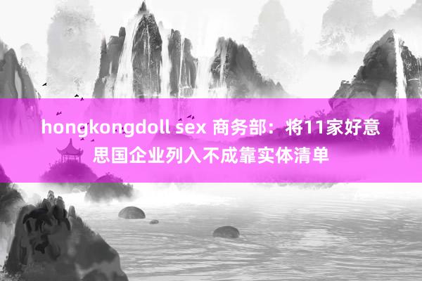hongkongdoll sex 商务部：将11家好意思国企业列入不成靠实体清单