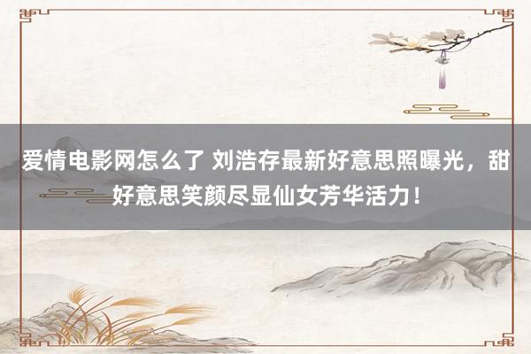 爱情电影网怎么了 刘浩存最新好意思照曝光，甜好意思笑颜尽显仙女芳华活力！