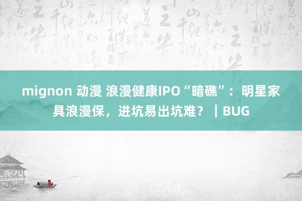 mignon 动漫 浪漫健康IPO“暗礁”：明星家具浪漫保，进坑易出坑难？｜BUG
